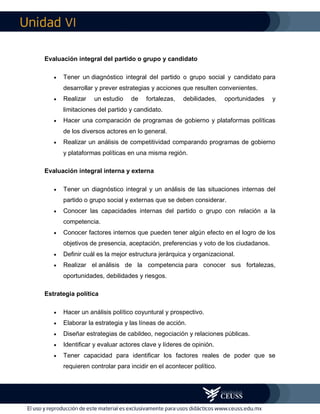 VI
Evaluación integral del partido o grupo y candidato
 Tener un diagnóstico integral del partido o grupo social y candidato para
desarrollar y prever estrategias y acciones que resulten convenientes.
 Realizar un estudio de fortalezas, debilidades, oportunidades y
limitaciones del partido y candidato.
 Hacer una comparación de programas de gobierno y plataformas políticas
de los diversos actores en lo general.
 Realizar un análisis de competitividad comparando programas de gobierno
y plataformas políticas en una misma región.
Evaluación integral interna y externa
 Tener un diagnóstico integral y un análisis de las situaciones internas del
partido o grupo social y externas que se deben considerar.
 Conocer las capacidades internas del partido o grupo con relación a la
competencia.
 Conocer factores internos que pueden tener algún efecto en el logro de los
objetivos de presencia, aceptación, preferencias y voto de los ciudadanos.
 Definir cuál es la mejor estructura jerárquica y organizacional.
 Realizar el análisis de la competencia para conocer sus fortalezas,
oportunidades, debilidades y riesgos.
Estrategia política
 Hacer un análisis político coyuntural y prospectivo.
 Elaborar la estrategia y las líneas de acción.
 Diseñar estrategias de cabildeo, negociación y relaciones públicas.
 Identificar y evaluar actores clave y líderes de opinión.
 Tener capacidad para identificar los factores reales de poder que se
requieren controlar para incidir en el acontecer político.
 