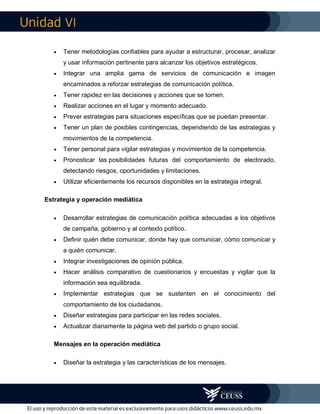 VI
 Tener metodologías confiables para ayudar a estructurar, procesar, analizar
y usar información pertinente para alcanzar los objetivos estratégicos.
 Integrar una amplia gama de servicios de comunicación e imagen
encaminados a reforzar estrategias de comunicación política.
 Tener rapidez en las decisiones y acciones que se tomen.
 Realizar acciones en el lugar y momento adecuado.
 Prever estrategias para situaciones específicas que se puedan presentar.
 Tener un plan de posibles contingencias, dependiendo de las estrategias y
movimientos de la competencia.
 Tener personal para vigilar estrategias y movimientos de la competencia.
 Pronosticar las posibilidades futuras del comportamiento de electorado,
detectando riesgos, oportunidades y limitaciones.
 Utilizar eficientemente los recursos disponibles en la estrategia integral.
Estrategia y operación mediática
 Desarrollar estrategias de comunicación política adecuadas a los objetivos
de campaña, gobierno y al contexto político.
 Definir quién debe comunicar, donde hay que comunicar, cómo comunicar y
a quién comunicar.
 Integrar investigaciones de opinión pública.
 Hacer análisis comparativo de cuestionarios y encuestas y vigilar que la
información sea equilibrada.
 Implementar estrategias que se sustenten en el conocimiento del
comportamiento de los ciudadanos.
 Diseñar estrategias para participar en las redes sociales.
 Actualizar diariamente la página web del partido o grupo social.
Mensajes en la operación mediática
 Diseñar la estrategia y las características de los mensajes.
 