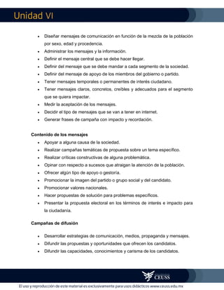 VI
 Diseñar mensajes de comunicación en función de la mezcla de la población
por sexo, edad y procedencia.
 Administrar los mensajes y la información.
 Definir el mensaje central que se debe hacer llegar.
 Definir del mensaje que se debe mandar a cada segmento de la sociedad.
 Definir del mensaje de apoyo de los miembros del gobierno o partido.
 Tener mensajes temporales o permanentes de interés ciudadano.
 Tener mensajes claros, concretos, creíbles y adecuados para el segmento
que se quiera impactar.
 Medir la aceptación de los mensajes.
 Decidir el tipo de mensajes que se van a tener en internet.
 Generar frases de campaña con impacto y recordación.
Contenido de los mensajes
 Apoyar a alguna causa de la sociedad.
 Realizar campañas temáticas de propuesta sobre un tema específico.
 Realizar críticas constructivas de alguna problemática.
 Opinar con respecto a sucesos que atraigan la atención de la población.
 Ofrecer algún tipo de apoyo o gestoría.
 Promocionar la imagen del partido o grupo social y del candidato.
 Promocionar valores nacionales.
 Hacer propuestas de solución para problemas específicos.
 Presentar la propuesta electoral en los términos de interés e impacto para
la ciudadanía.
Campañas de difusión
 Desarrollar estrategias de comunicación, medios, propaganda y mensajes.
 Difundir las propuestas y oportunidades que ofrecen los candidatos.
 Difundir las capacidades, conocimientos y carisma de los candidatos.
 