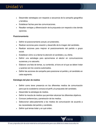 VI
 Desarrollar estrategias con respecto a secuencia de la campaña geográfica
y temática.
 Establecer fechas para las comunicaciones.
 Resaltar ventajas y diferenciación de la propuesta con respecto a las demás
opciones.
Posicionamiento
 Definir el posicionamiento actual y el pretendido.
 Realizar acciones para creación y desarrollo de la imagen del candidato.
 Realizar acciones para mejorar el posicionamiento del partido o grupo
social.
 Establecer cómo va a llamar la atención el candidato y su oferta.
 Definir una estrategia para aproximarse al elector en comunicaciones
sucesivas y no saturarlo.
 Elaborar una lista de temas, su contenido, el tono en el que se deben tratar
y quienes son los voceros autorizados.
 Definir las acciones de campaña para posicionar al partido y al candidato en
cada segmento.
Estrategia del plan de medios
 Definir como tener presencia en los diferentes medios de comunicación
para que la ciudadanía conozca el perfil y la propuesta del candidato.
 Desarrollar la estrategia de medios.
 Definir la mezcla de medios que permitan alcanzar los diferentes objetivos.
 Conocer preferencias y penetración de los medios.
 Seleccionar adecuadamente a los medios de comunicación de acuerdo a
las necesidades del partido y candidato.
 Definir qué temas tratar y en qué orden.
 