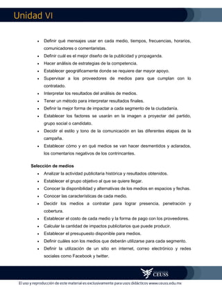 VI
 Definir qué mensajes usar en cada medio, tiempos, frecuencias, horarios,
comunicadores o comentaristas.
 Definir cuál es el mejor diseño de la publicidad y propaganda.
 Hacer análisis de estrategias de la competencia.
 Establecer geográficamente donde se requiere dar mayor apoyo.
 Supervisar a los proveedores de medios para que cumplan con lo
contratado.
 Interpretar los resultados del análisis de medios.
 Tener un método para interpretar resultados finales.
 Definir la mejor forma de impactar a cada segmento de la ciudadanía.
 Establecer los factores se usarán en la imagen a proyectar del partido,
grupo social o candidato.
 Decidir el estilo y tono de la comunicación en las diferentes etapas de la
campaña.
 Establecer cómo y en qué medios se van hacer desmentidos y aclarados,
los comentarios negativos de los contrincantes.
Selección de medios
 Analizar la actividad publicitaria histórica y resultados obtenidos.
 Establecer el grupo objetivo al que se quiere llegar.
 Conocer la disponibilidad y alternativas de los medios en espacios y fechas.
 Conocer las características de cada medio.
 Decidir los medios a contratar para lograr presencia, penetración y
cobertura.
 Establecer el costo de cada medio y la forma de pago con los proveedores.
 Calcular la cantidad de impactos publicitarios que puede producir.
 Establecer el presupuesto disponible para medios.
 Definir cuáles son los medios que deberán utilizarse para cada segmento.
 Definir la utilización de un sitio en internet, correo electrónico y redes
sociales como Facebook y twitter.
 
