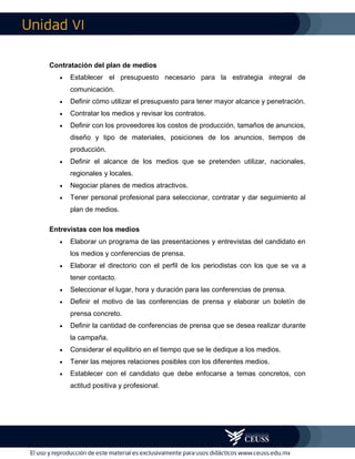 VI
Contratación del plan de medios
 Establecer el presupuesto necesario para la estrategia integral de
comunicación.
 Definir cómo utilizar el presupuesto para tener mayor alcance y penetración.
 Contratar los medios y revisar los contratos.
 Definir con los proveedores los costos de producción, tamaños de anuncios,
diseño y tipo de materiales, posiciones de los anuncios, tiempos de
producción.
 Definir el alcance de los medios que se pretenden utilizar, nacionales,
regionales y locales.
 Negociar planes de medios atractivos.
 Tener personal profesional para seleccionar, contratar y dar seguimiento al
plan de medios.
Entrevistas con los medios
 Elaborar un programa de las presentaciones y entrevistas del candidato en
los medios y conferencias de prensa.
 Elaborar el directorio con el perfil de los periodistas con los que se va a
tener contacto.
 Seleccionar el lugar, hora y duración para las conferencias de prensa.
 Definir el motivo de las conferencias de prensa y elaborar un boletín de
prensa concreto.
 Definir la cantidad de conferencias de prensa que se desea realizar durante
la campaña.
 Considerar el equilibrio en el tiempo que se le dedique a los medios.
 Tener las mejores relaciones posibles con los diferentes medios.
 Establecer con el candidato que debe enfocarse a temas concretos, con
actitud positiva y profesional.
 