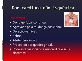 Dor cardíaca não isquêmicaPericardite:Dor pleurítica, contínua.Agravada pela mudança posicional.Duração variável.Febre.Atrito pericárdico.Precedido por quadro gripal.Pode estar associado à miocardite e seus sintomas.TC de tórax - pericardite