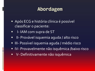 Exames laboratoriais e Marcadores de necrose miocárdicaHemograma, bioquimica, gasometria.Troponina:  é mais sensível e específica e tem importante  valor prognóstico.Se eleva após 4horas de dor e tem pico em 12a48horas, mantendo-se elevada por 10 a 14 dias.Também se eleva em: pericardite, miocardite, TEP, IC aguda, sepse grave, trauma cardíaco, drogas cardiotóxicas, I. Renal grave, AVE.