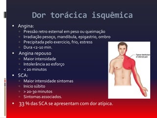 Dor torácica isquêmicaAngina:Pressão retro esternal em peso ou queimaçãoIrradiação pesoço, mandibula, epigastrio, ombroPrecipitada pelo exercicio, frio, estressDura <2-10 min. Angina repousoMaior intensidadeIntolerância ao esforço< 20 minutosSCA:Maior intensidade sintomasInicio súbito> 20-30 minutosSintomas associados.33 % das SCA se apresentam com dor atípica.