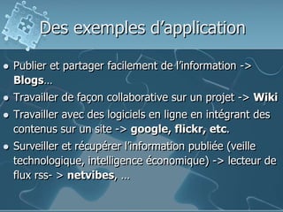 Des exemples d’application
 Publier et partager facilement de l’information ->
Blogs…
 Travailler de façon collaborative sur un projet -> Wiki
 Travailler avec des logiciels en ligne en intégrant des
contenus sur un site -> google, flickr, etc.
 Surveiller et récupérer l’information publiée (veille
technologique, intelligence économique) -> lecteur de
flux rss- > netvibes, …
 