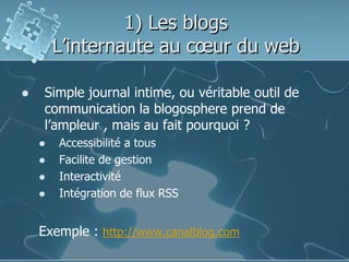 1) Les blogs
L’internaute au cœur du web
 Simple journal intime, ou véritable outil de
communication la blogosphere prend de
l’ampleur , mais au fait pourquoi ?
 Accessibilité a tous
 Facilite de gestion
 Interactivité
 Intégration de flux RSS
Exemple : http://www.canalblog.com
 