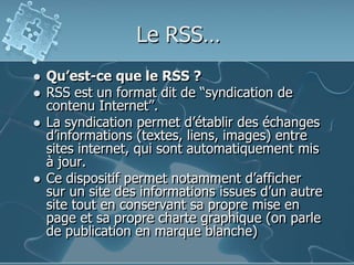 Le RSS…
 Qu’est-ce que le RSS ?
 RSS est un format dit de “syndication de
contenu Internet”.
 La syndication permet d’établir des échanges
d’informations (textes, liens, images) entre
sites internet, qui sont automatiquement mis
à jour.
 Ce dispositif permet notamment d’afficher
sur un site des informations issues d’un autre
site tout en conservant sa propre mise en
page et sa propre charte graphique (on parle
de publication en marque blanche)
 