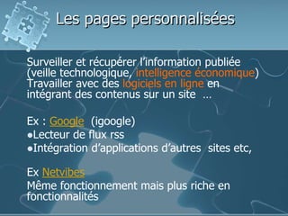 Les pages personnalisées
Surveiller et récupérer l’information publiée
(veille technologique, intelligence économique)
Travailler avec des logiciels en ligne en
intégrant des contenus sur un site …
Ex : Google (igoogle)
Lecteur de flux rss
Intégration d’applications d’autres sites etc,
Ex Netvibes
Même fonctionnement mais plus riche en
fonctionnalités
 