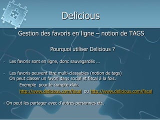 Delicious
Gestion des favoris en ligne – notion de TAGS
Pourquoi utiliser Delicious ?
- Les favoris sont en ligne, donc sauvegardés …
- Les favoris peuvent être multi-classables (notion de tags)
On peut classer un favori dans social et fiscal à la fois.
Exemple pour le compte xlair.
http://www.delicious.com/fiscal ou http://www.delicious.com/fiscal
- On peut les partager avec d’autres personnes etc.
 