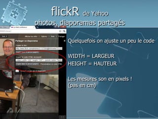 flickR de Yahoo
photos, diaporamas partagés
Quelquefois on ajuste un peu le code
WIDTH = LARGEUR
HEIGHT = HAUTEUR
Les mesures son en pixels !
(pas en cm)
 