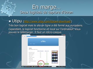 En marge…
Deux logiciels de capture d’écran
 Utipu (http://www.utipu.com/tipcam-download/)
Très bon logiciel mais le site en ligne a été fermé aux européens.
Cependant, le logiciel fonctionne en local sur l’ordinateur. Vous
pouvez le télécharger. Il faut un micro-casque.
 