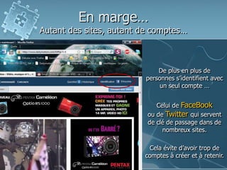 En marge…
Autant des sites, autant de comptes…
De plus en plus de
personnes s’identifient avec
un seul compte …
Celui de FaceBook
ou de Twitter qui servent
de clé de passage dans de
nombreux sites.
Cela évite d’avoir trop de
comptes à créer et à retenir.
 
