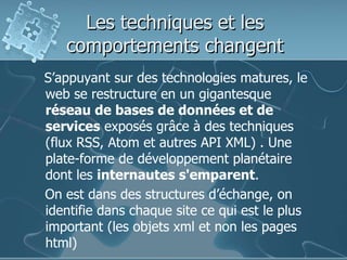 Les techniques et les
comportements changent
S’appuyant sur des technologies matures, le
web se restructure en un gigantesque
réseau de bases de données et de
services exposés grâce à des techniques
(flux RSS, Atom et autres API XML) . Une
plate-forme de développement planétaire
dont les internautes s'emparent.
On est dans des structures d’échange, on
identifie dans chaque site ce qui est le plus
important (les objets xml et non les pages
html)
 