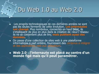 Du Web 1.0 au Web 2.0
 Les progrès technologiques de ces dernières années ne sont
pas les seules ferments de cette évolution. Les internautes
ont changé. Plus nombreux, connectés en haut débit, ils
s'impliquent de plus en plus dans la création de «leur» réseau:
ils ne se contentent plus de lire, mais publient aussi des
données.
 On passe d’une collection de sites web à une plateforme
informatique à part entière, fournissant des contenus à intégrer
et des applications web aux utilisateurs.
 Web 2.0 : l'internaute est placé au centre d'un
monde figé mais qu’il peut paramétrer.
 