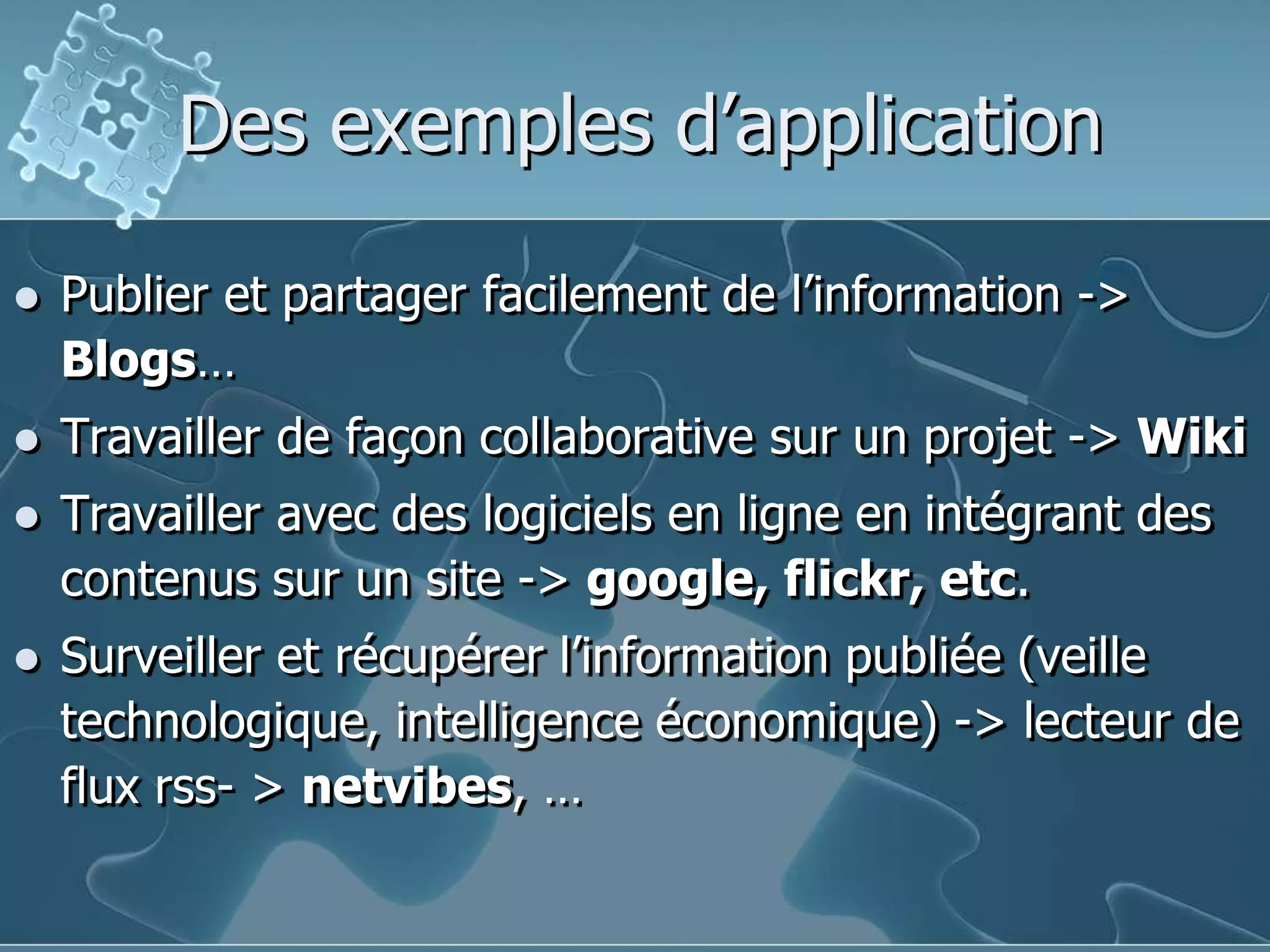 Des exemples d’applicationPublier et partager facilement de l’information -> Blogs…Travailler de façon collaborative sur un projet -> WikiTravailler avec des logiciels en ligne en intégrant des contenus sur un site -> google, flickr, etc.Surveiller et récupérer l’information publiée (veille technologique, intelligence économique) -> lecteur de flux rss- > netvibes, …