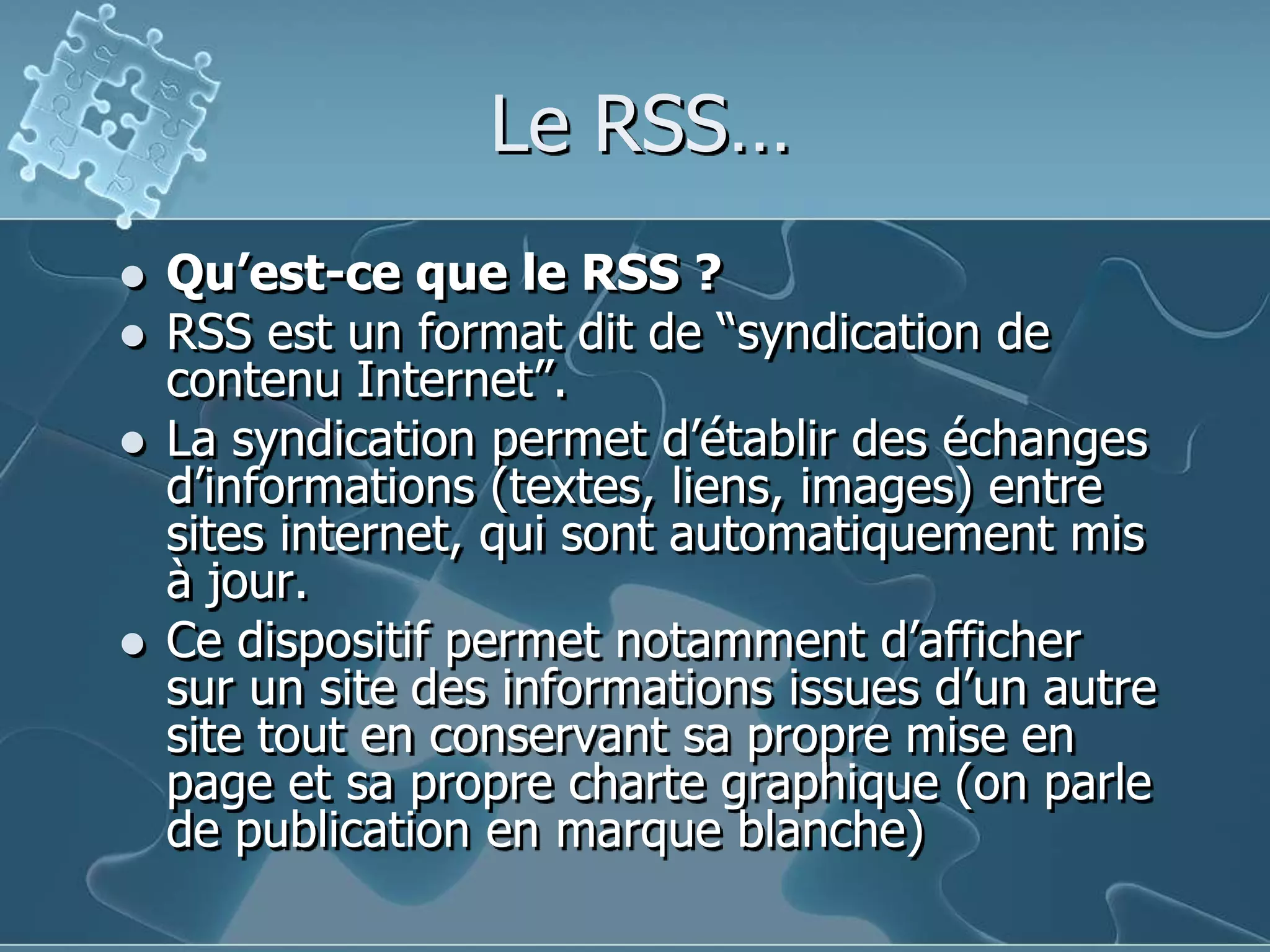 Le RSS…Qu’est-ce que le RSS ?RSS est un format dit de “syndication de contenu Internet”. La syndication permet d’établir des échanges d’informations (textes, liens, images) entre sites internet, qui sont automatiquement mis à jour. Ce dispositif permet notamment d’afficher sur un site des informations issues d’un autre site tout en conservant sa propre mise en page et sa propre charte graphique (on parle de publication en marque blanche) 