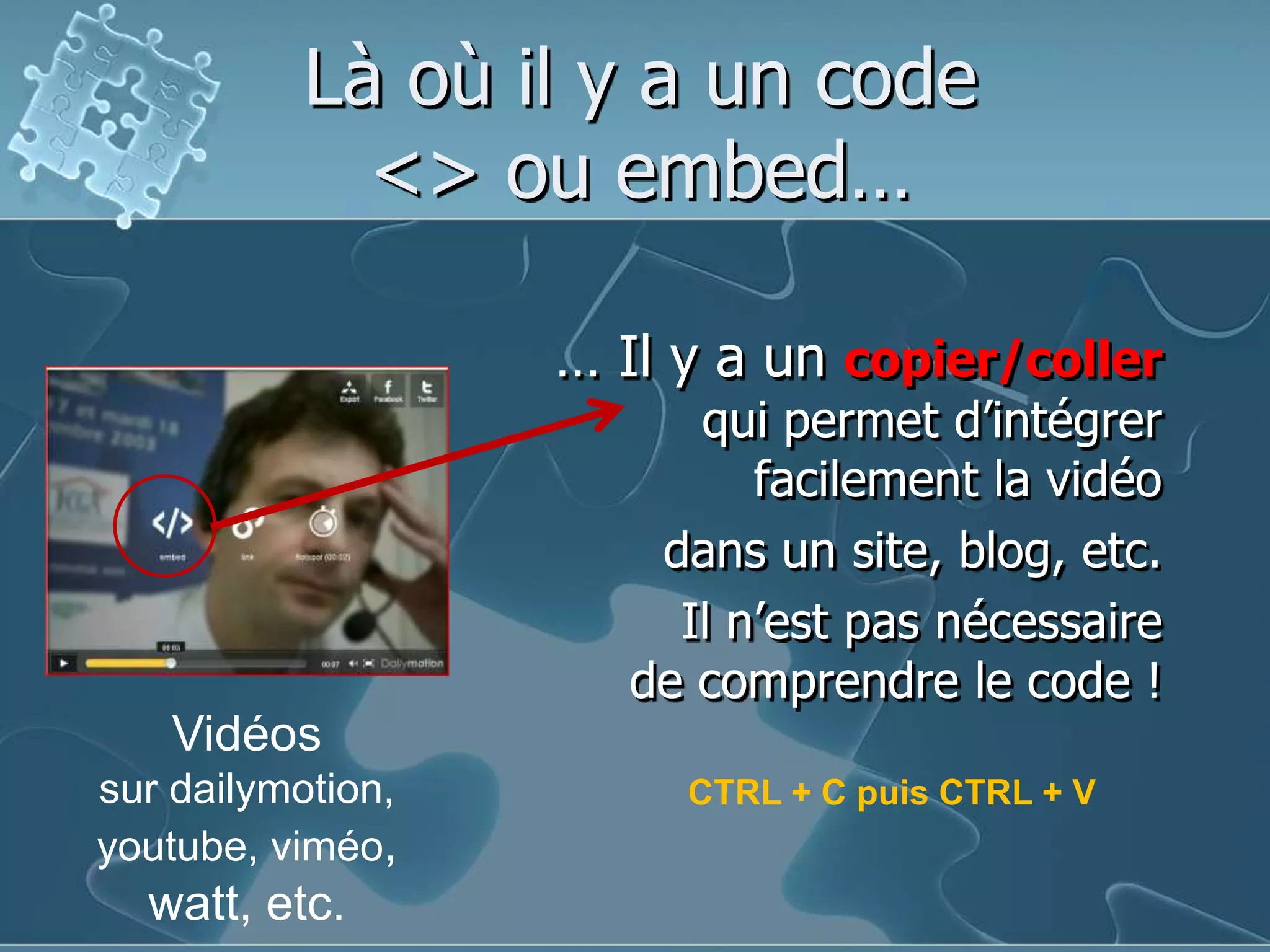 Là où il y a un code <> ou embed…… Il y a un copier/collerqui permet d’intégrerfacilement la vidéodans un site, blog, etc.Il n’est pas nécessairede comprendre le code !Vidéossur dailymotion, youtube, viméo, watt, etc.CTRL + C puis CTRL + V