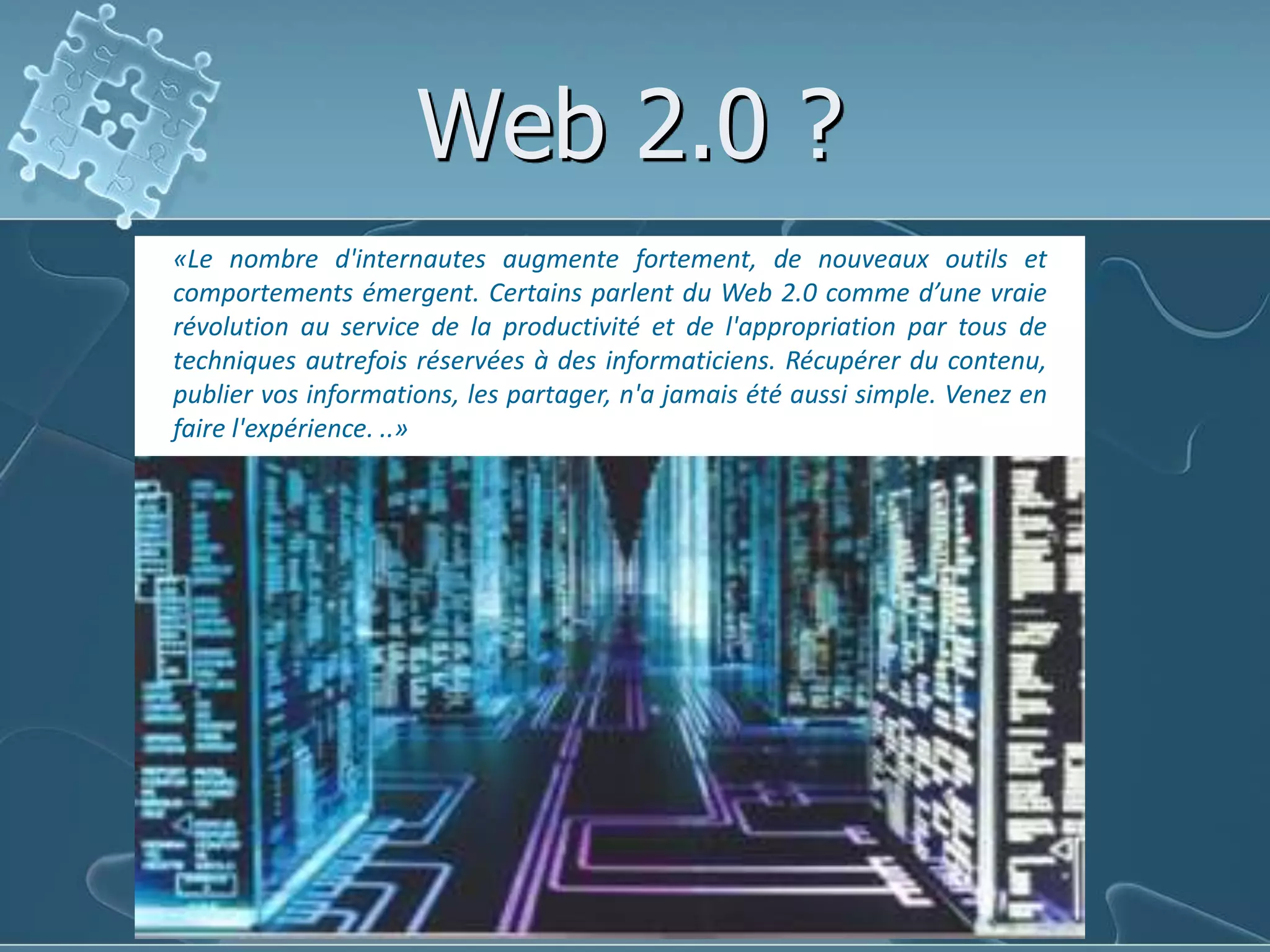 Web 2.0 ?«Le nombre d'internautes augmente fortement, de nouveaux outils et comportements émergent. Certains parlent du Web 2.0 comme d’une vraie révolution au service de la productivité et de l'appropriation par tous de techniques autrefois réservées à des informaticiens. Récupérer du contenu, publier vos informations, les partager, n'a jamais été aussi simple. Venez en faire l'expérience. ..»