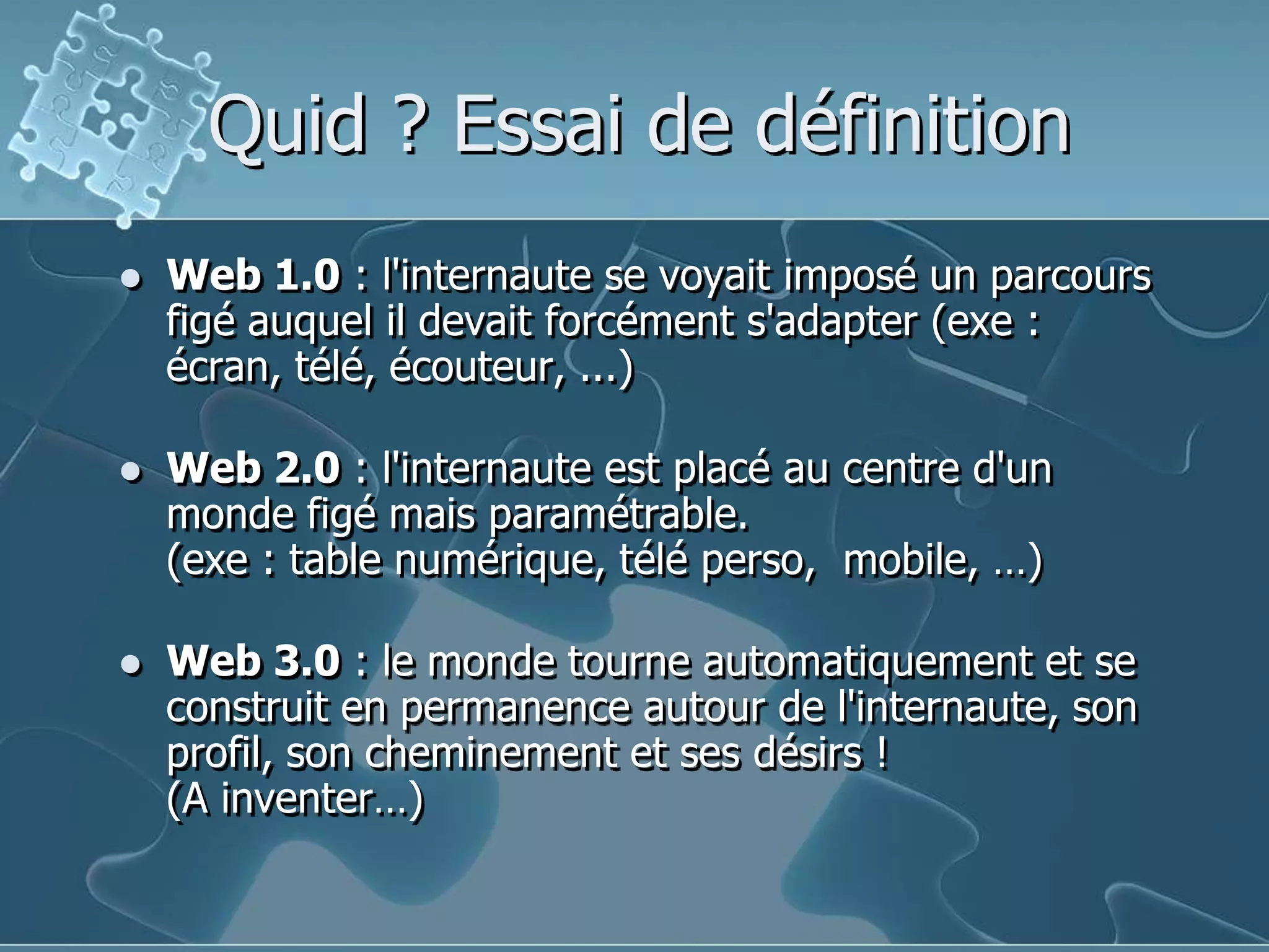 Quid ? Essai de définitionWeb 1.0 : l'internaute se voyait imposé un parcours figé auquel il devait forcément s'adapter (exe : écran, télé, écouteur, ...)Web 2.0 : l'internaute est placé au centre d'un monde figé mais paramétrable.(exe : table numérique, télé perso,  mobile, …)Web 3.0 : le monde tourne automatiquement et se construit en permanence autour de l'internaute, son profil, son cheminement et ses désirs !(A inventer…)