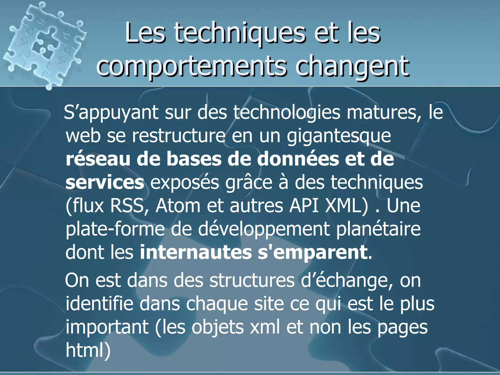 Les techniques et les comportements changentS’appuyant sur des technologies matures, le web se restructure en un gigantesque réseau de bases de données et de services exposés grâce à des techniques (flux RSS, Atom et autres API XML) . Une plate-forme de développement planétaire dont les internautes s'emparent.    On est dans des structures d’échange, on identifie dans chaque site ce qui est le plus important (les objets xml et non les pages html)