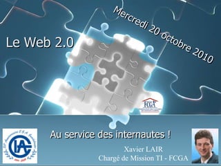 Xavier LAIR Chargé de Mission TI - FCGA Mercredi 20 octobre 2010 Le Web 2.0 Au service des internautes ! 