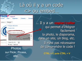 Là où il y a un code <> ou embed…… Il y a un copier/collerqui permet d’intégrerfacilementla photo, le diaporama,dans un site, un blog, etc.Il n’est pas nécessairede comprendre le code !Photossur Flickr, Picasa, etc.CTRL + C puis CTRL + V
