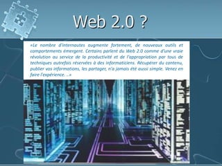 Web 2.0 ?«Le nombre d'internautes augmente fortement, de nouveaux outils et comportements émergent. Certains parlent du Web 2.0 comme d’une vraie révolution au service de la productivité et de l'appropriation par tous de techniques autrefois réservées à des informaticiens. Récupérer du contenu, publier vos informations, les partager, n'a jamais été aussi simple. Venez en faire l'expérience. ..»