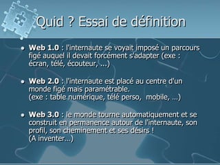 Quid ? Essai de définitionWeb 1.0 : l'internaute se voyait imposé un parcours figé auquel il devait forcément s'adapter (exe : écran, télé, écouteur, ...)Web 2.0 : l'internaute est placé au centre d'un monde figé mais paramétrable.(exe : table numérique, télé perso,  mobile, …)Web 3.0 : le monde tourne automatiquement et se construit en permanence autour de l'internaute, son profil, son cheminement et ses désirs !(A inventer…)