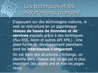 Les techniques et les comportements changentS’appuyant sur des technologies matures, le web se restructure en un gigantesque réseau de bases de données et de services exposés grâce à des techniques (flux RSS, Atom et autres API XML) . Une plate-forme de développement planétaire dont les internautes s'emparent.    On est dans des structures d’échange, on identifie dans chaque site ce qui est le plus important (les objets xml et non les pages html)