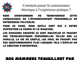Comment passer le connaissance théorique à l’expérience pratique ?Nous ambitionnons de transformer cette connaissance de l’épanouissement personnelle en expériences palpables.Pour se faire, deux outils sont mis à notre disposition le forum et le magazine.Les domaines abordés ici sont multiples et tracent des problématiques personnelles telles que la famille, la vie de couple, les amis, en passant par des questionnements plus logiques tels l’emploi ou la création d’entreprise.Nos membres travaillent par leur aide, à leur propre développement.