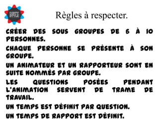 Règles à respecter.Créer des sous groupes de 6 à 10 personnes.Chaque personne se présente à son groupe.Un animateur et un rapporteur sont en suite nommés par groupe.Les questions posées pendant l’animation servent de trame de travail.Un temps est définit par question.Un temps de rapport est définit.Une mise en commun finale est créer puis envoyée à tous.