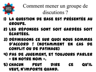 Comment mener un groupe de discutions ?La question de base est présentée au groupe.Les réponses sont soit gardées soit écartées.Définissons ce sur quoi nous sommes d’accord ! (notamment en cas de conflit ou de patinage)Pas de jugement, et toujours parler « en notre nom ».Chacun peut dire ce qu’il veut, n’importe quand.La source de l’idée n’est pas nécessaire.Tolérance et vigilance !Continuer jusqu’à avoir une pépite d’OR et d’accords !