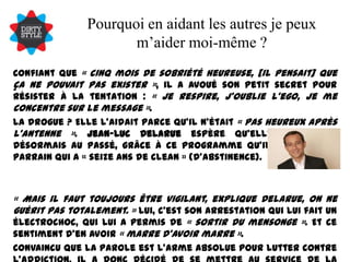 Pourquoi en aidant les autres je peux m’aider moi-même ?Confiant que « cinq mois de sobriété heureuse, [il pensait] que ça ne pouvait pas exister », il a avoué son petit secret pour résister à la tentation : « Je respire, j'oublie l'ego, je me concentre sur le message ». La drogue ? Elle l'aidait parce qu'il n'était « pas heureux après l'antenne ». Jean-Luc Delarue espère qu'elle appartient désormais au passé, grâce à ce programme qu'il suit avec un parrain qui a « seize ans de clean » (d'abstinence).« Mais il faut toujours être vigilant, explique Delarue, on ne guérit pas totalement. » Lui, c'est son arrestation qui lui fait un électrochoc, qui lui a permis de « sortir du mensonge ». Et ce sentiment d'en avoir « marre d'avoir marre ». Convaincu que la parole est l'arme absolue pour lutter contre l'addiction, il a donc décidé de se mettre au service de la prévention. Et, aussi, il l'avoue, parce que « aider les autres c'est aussi s'aider soi-même ». 
