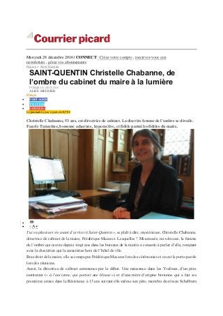 Mercredi 28 décembre 2016 | CONNECT : Créez votre compte , inscrivez-vous aux
newsletters , gérez vos abonnements
Région > Saint-Quentin
SAINT-QUENTIN Christelle Chabanne, de
l’ombre du cabinet du maire à la lumière
PUBLIÉ LE 28/12/2016
ALICE MEUNIER
Réagir
 PARTAGER
 TWITTER
 GOOGLE+
Le journal du jour à partir de 0,75 €
Christelle Chabanne, 53 ans, est directrice de cabinet. La discrète femme de l’ombre se dévoile.
Fan de Tarantino, bosseuse acharnée, hyperactive, et fidèle parmi les fidèles du maire.

 - A +
J’ai eu plusieurs vie avant d’arriver à Saint-Quentin », se plaît à dire, mystérieuse, Christelle Chabanne,
directrice de cabinet de la maire, Frédérique Macarez. Lesquelles ? Mi-amusée, mi-sérieuse, la femme
de l’ombre qui œuvre depuis vingt ans dans les bureaux de la mairie a consenti à parler d’elle, rompant
avec la discrétion qui la caractérise hors de l’hôtel de vlle.
Bras droit de la maire, elle accompagne Frédérique Macarez lors des cérémonies et en est la porte-parole
lors des réunions.
Aussi, la directrice de cabinet commence par le début. Une naissance dans les Yvelines, d’un père
instituteur (« à l’ancienne, qui portait une blouse ») et d’une mère d’origine bretonne qui a fait ses
premières armes dans la Résistance à 13 ans suivant elle-même son père, membre du réseau Schelburn
 