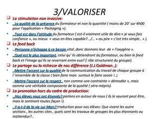 3/VALORISER La   stimulation non invasive: ..La qualité de la présence  du formateur et non la quantité ( moins de 20’ sur 4h00 pour l’application « Packaging »). ..Tout est dans l’attitude  du formateur ( est-il vraiment utile de dire:« je vous fais confiance », ou mieux  « vous en êtes capable?.../… » ou pire « c’est très simple.. » ). Le feed back  .. Personne n’échappe à ce besoin  vital ,donc donnons leur  de « l’oxygène ». ..Quel est le plus important , celui qu' ils obtiendront du formateur, ou bien le feed back et l’image qu’ils se reverront entre eux?  (  rôle structurant du groupe). Le partage ou la richesse de nos différence (J.J.Goldman..): .. Mettre l’accent sur la qualité  de la communication du travail de chaque groupe à l ’ensemble de la classe ( bien faire mais  surtout le faire savoi r !..). .. Mettre l’accent sur le respect  ,  non comme une contrainte « démodée », mais comme une véritable composante de la qualité ( zéro mépris). La promotion hors du cadre de production: .. Nos élèves nous ont étonnés?  parlons en autour de nous ( ils le sauront peut être, mais le sentiront toutes façon !). ..Y-a-t-il de la vie sur Mars?  traduction pour nos élèves: Que vivent les autre sections , les autres sites , quels sont les travaux de groupes les plus étonnants ou inattendus?.. 