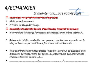 4/ECHANGER   Et maintenant,…que vais-je faire Mutualiser nos prochains travaux de groupe: Mails entre formateurs. Création de Blogs d’échange. Recherche de nouvelle façons d’apréhender le travail de groupe: Interventions ( échange formateurs entre sites sur un même thème..).. Autonomie totale , production des groupes  stockées par exemple  sur le blog de la classe , accessible aux formateurs site et hors site…… Visio conférence entre deux classes ( Google +)sur deux ou plusieurs sites différents; développement des outils TICE adaptés à la demande de nos étudiants ( Screen casting….)….. ………………………………………… /………………..................../…………………………………. 