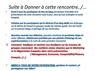 Suite à Donner à cette rencontre../… Envoi à tous les participant du lien du blog  permettant d’accéder à la présentation de cette rencontre mise à jour, ainsi qu’aux exemples et outils évoqués. Création par les participants qui le désirent d’un blog dédié  aux échanges sur le thème du travail en groupe,( mode de création guidé  lors de l’accès sur ce premier blog), et partage de nos recherches. Question centrale non débattue , pouvant constituer  la prochaine étape  de notre réflexion, ( idéalement précédée par une période d’échange de nos expérimentations  à la suite de cette première rencontre) Comment  impliquer et motiver nos étudiants sur les travaux de groupes concernant  des matières moins vivantes que le Marketing et la Négociation évoquées dans cette présentation:  ( Management, Economie, Comptabilité/Finance, Français…/…) MERCI A TOUS DE VOTRE PATICIPATION , gardons le contact ,et partageons nos idées! 