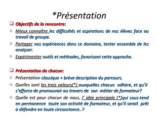 *Présentation Objectifs de la rencontre: Mieux connaître  les difficultés et aspirations de nos élèves face au travail de groupe. Partager   nos expériences dans ce domaine, tenter ensemble de les analyser. Expérimenter   outils et méthodes, favorisant cette approche. Présentation de chacun: Présentation   classique + brève description du parcours. Quelles sont  les trois valeurs(*)  auxquelles chacun  adhère, et qu’il  s’efforce de promouvoir au travers de  son  métier de formateur? Quelle est pour chacun de nous,  l’ idée principale (*) qui sous-tend en permanence  toute son activité de formateur, et qu’il serait  prêt à défendre en toute circonstance..? 