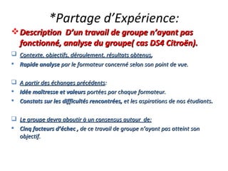 *Partage d’Expérience: Description  D’un travail de groupe n’ayant pas fonctionné, analyse du groupe( cas DS4 Citroën). Contexte, objectifs, déroulement, résultats obtenus ,  Rapide analyse  par le formateur concerné selon son point de vue. A partir des échanges précédents : Idée maîtresse et valeurs  portées par chaque formateur. Constats sur les difficultés rencontrées,  et les aspirations de nos étudiants . Le groupe devra aboutir à un consensus autour  de: Cinq facteurs d’échec ,  de ce travail de groupe n’ayant pas atteint son objectif. 