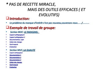 *  PAS DE RECETTE MIRACLE,  MAIS DES OUTILS EFFICACES ( ET EVOLUTIFS) Introduction: Le problème du manque d’intérêt n’est pas nouveau,souvenons nous…..../………… Exemple de travail de groupe: Section MUC:  LE PAKAGING:  Support pédagogique1 Support pédagogique 2 Documentation, sujet Cahier des charges Outil imposé Evaluation Section MUC : LA QUALITE Support pédagogique Documentation 1 Documentation 2 Documentation 3 Cahier des charges Outil imposé Evaluation 