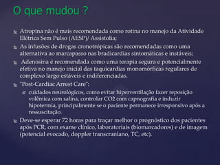 O quemudou ?Atropina não é mais recomendada como rotina no manejo da Atividade Elétrica Sem Pulso (AESP)/ Assistolia;As infusões de drogas cronotrópicas são recomendadas como uma alternativa ao marcapasso nas bradicardias sintomáticas e instáveis;Adenosina é recomendada como uma terapia segura e potencialmente efetiva no manejo inicial das taquicardias monomórficas regulares de complexo largo estáveis e indiferenciadas."Post-CardiacArrestCare":cuidados neurológicos, como evitar hiperventilação fazer reposição volêmica com salina, controlar CO2 com capnografia e induzir hipotermia, principalmente se o paciente permanece irresponsivo após a ressuscitação. Deve-se esperar 72 horas para traçar melhor o prognóstico dos pacientes após PCR, com exame clínico, laboratoriais (biomarcadores) e de imagem (potencial evocado, dopplertranscraniano, TC, etc).