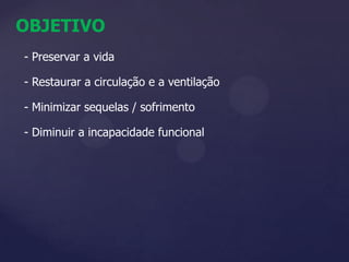 OBJETIVO- Preservar a vida- Restaurar a circulação e a ventilação- Minimizar sequelas / sofrimento- Diminuir a incapacidade funcional