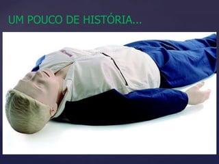 UM POUCO DE HISTÓRIA...A ausência de batimentos cardíacos e a falta de respiração eram considerados sinal de morte desde os primórdios da humanidade.A primeira menção sobre a respiração artificial relacionada com a vida está registrada no Gênesis da Bíblia, com Adão e Eva recebendo o sopro divino.O primeiro relato de RCP:  II Reis 4:34“Em seguida subiu na cama e deitou-se sobre o menino, pondo a boca sobre a boca do menino, os olhos sobre os seus olhos, e as mãos sobre as suas mãos, e ficou encurvado sobre ele até que a carne do menino aqueceu.”Entre 58 e 61 – respiração combinada com circulação artificial ... Nasce a RCP como é hoje1960: Laerdal cria o primeiro manequim para treinamento de RCP, cujo rosto foi inspirado no de uma mulher desconhecida que morreu afogada em 1930 no Rio Sena; o boneco foi batizado de ANNE.