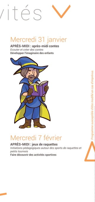 vités
Programmesusceptibled'êtremodiﬁéencasd'imprévus.
Mercredi 31 janvier
APRÈS-MIDI : après-midi contes
Ecouter et créer des contes
Développer l'imaginaire des enfants
Mercredi 7 février
APRÈS-MIDI : jeux de raquettes
Initiations pédagogiques autour des sports de raquettes et
petits tournois
Faire découvrir des activités sportives
 