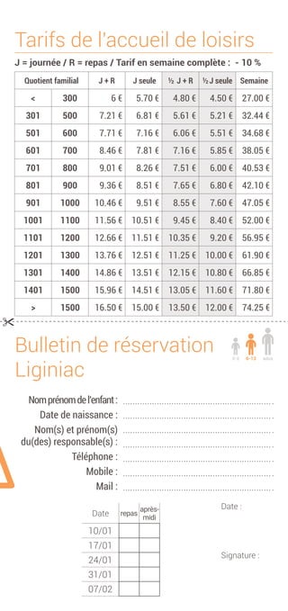 Tarifs de l'accueil de loisirs
J = journée / R = repas / Tarif en semaine complète : - 10 %
Quotient familial J + R J seule ½ J + R ½ J seule Semaine
< 300 6 € 5.70 € 4.80 € 4.50 € 27.00 €
301 500 7.21 € 6.81 € 5.61 € 5.21 € 32.44 €
501 600 7.71 € 7.16 € 6.06 € 5.51 € 34.68 €
601 700 8.46 € 7.81 € 7.16 € 5.85 € 38.05 €
701 800 9.01 € 8.26 € 7.51 € 6.00 € 40.53 €
801 900 9.36 € 8.51 € 7.65 € 6.80 € 42.10 €
901 1000 10.46 € 9.51 € 8.55 € 7.60 € 47.05 €
1001 1100 11.56 € 10.51 € 9.45 € 8.40 € 52.00 €
1101 1200 12.66 € 11.51 € 10.35 € 9.20 € 56.95 €
1201 1300 13.76 € 12.51 € 11.25 € 10.00 € 61.90 €
1301 1400 14.86 € 13.51 € 12.15 € 10.80 € 66.85 €
1401 1500 15.96 € 14.51 € 13.05 € 11.60 € 71.80 €
> 1500 16.50 € 15.00 € 13.50 € 12.00 € 74.25 €

Date :
Signature :
Nomprénomdel’enfant:
Date de naissance :
Nom(s) et prénom(s)
du(des) responsable(s) :
Téléphone :
Mobile :
Mail :
Bulletin de réservation
Liginiac
ados6-133-5
Date repas
après-
midi
10/01
17/01
24/01
31/01
07/02
 