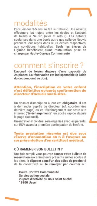 modalités
L'accueil des 3-5 ans se fait sur Neuvic. Une navette
effectuera les trajets entre les écoles et l'accueil
de loisirs à Neuvic (aller et retour). Les enfants
scolarisés dans une école autre que celle de Neuvic
prennent leur repas dans leurs écoles respectives,
aux conditions habituelles. Seuls les élèves de
Liginiac bénéficient d'une restauration prise en
charge par Haute-Corrèze Communauté.
comment s’inscrire ?
L’accueil de loisirs dispose d’une capacité de
24 places. La réservation est indispensable (à l'aide
du coupon joint au dos).
Attention, l'inscription de votre enfant
n'est définitive qu'après confirmation du
directeur d'accueil multi-sites.
Un dossier d'inscription à jour est obligatoire. Il est
à demander auprès du directeur (cf. coordonnées
dernière page) ou en téléchargement sur notre site
internet ("téléchargements" en accès rapide depuis
la page d'accueil).
Un entretien individuel sera organisé avec les parents,
sur RDV, avant la première participation de l'enfant.
Toute prestation réservée est due sous
réserve d'annulation 48  h à l'avance ou
sur présentation d'un certificat médical.
OÙ RAMENER SON BULLETIN ?
Une fois rempli, vous pouvez donner votre bulletin de
réservation aux animateurs présents sur les écoles et
les sites, le déposer dans l'un des pôles de proximité
de la collectivité ou le renvoyer par courrier à :
Haute-Corrèze Communauté
Service action sociale
23 parc d'activité du Bois Saint Michel
19200 Ussel
 