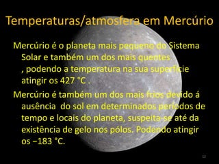 Temperaturas/atmosfera em Mercúrio
 Mercúrio é o planeta mais pequeno do Sistema
  Solar e também um dos mais quentes
  , podendo a temperatura na sua superfície
  atingir os 427 °C .
 Mercúrio é também um dos mais frios devido á
  ausência do sol em determinados períodos de
  tempo e locais do planeta, suspeita-se até da
  existência de gelo nos pólos. Podendo atingir
  os −183 °C.
                                              12
 