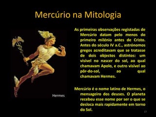 Mercúrio na Mitologia
             As primeiras observações registadas de
                Mercúrio datam pelo menos do
                primeiro milénio antes de Cristo.
                Antes do século IV a.C., astrónomos
                gregos acreditavam que se tratasse
                de dois objectos distintos: um
                visível no nascer do sol, ao qual
                chamavam Apolo, e outro visível ao
                pôr-do-sol,         ao          qual
                chamavam Hermes.

             Mercúrio é o nome latino de Hermes, o
    Hermes     mensageiro dos deuses. O planeta
               recebeu esse nome por ser o que se
               desloca mais rapidamente em torno
               do Sol.                           17
 