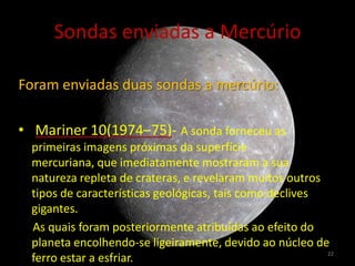 Sondas enviadas a Mercúrio

Foram enviadas duas sondas a mercúrio:

• Mariner 10(1974–75)- A sonda forneceu as
  primeiras imagens próximas da superfície
  mercuriana, que imediatamente mostraram a sua
  natureza repleta de crateras, e revelaram muitos outros
  tipos de características geológicas, tais como declives
  gigantes.
  As quais foram posteriormente atribuídas ao efeito do
  planeta encolhendo-se ligeiramente, devido ao núcleo de
                                                          22
  ferro estar a esfriar.
 